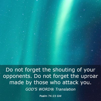 Picture 03 - Psalm 74:23 GW - Do not forget the shouting of your opponents. Do - Bible Verse Picture