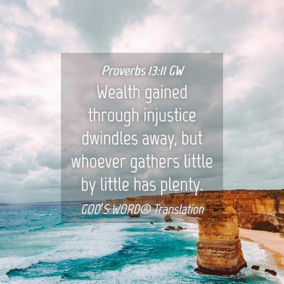 Picture 04 - Proverbs 13:11 GW - Wealth gained through injustice dwindles away, - Bible Verse Picture