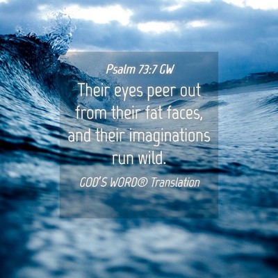 Picture 04 - Psalm 73:7 GW - Their eyes peer out from their fat faces, and - Bible Verse Picture